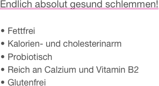 Endlich absolut gesund schlemmen!

 Fettfrei Kalorien- und cholesterinarm Probiotisch Reich an Calzium und Vitamin B2 Glutenfrei